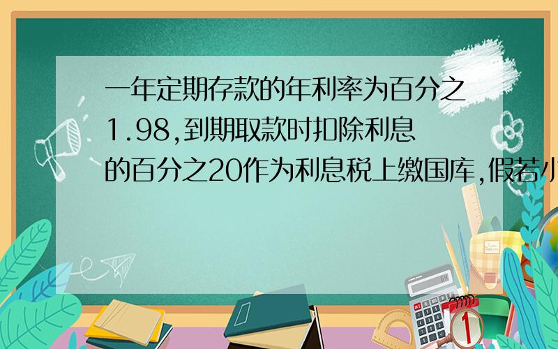 一年定期存款的年利率为百分之1.98,到期取款时扣除利息的百分之20作为利息税上缴国库,假若小樱存一笔一年定期储蓄,到期