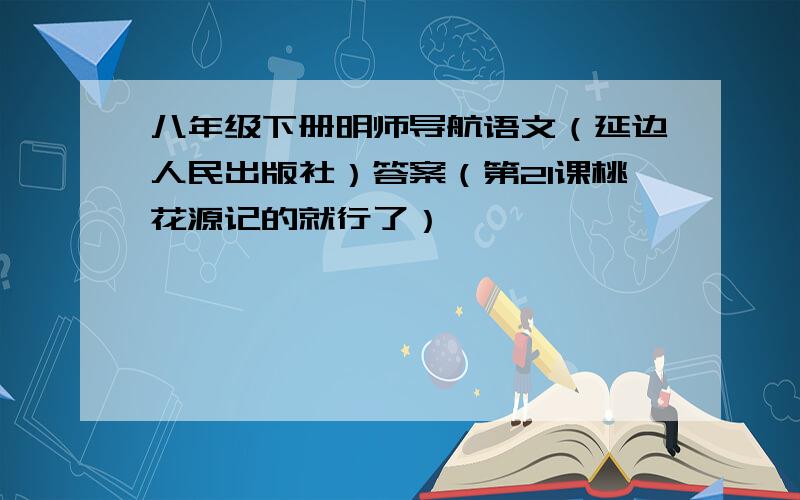 八年级下册明师导航语文（延边人民出版社）答案（第21课桃花源记的就行了）