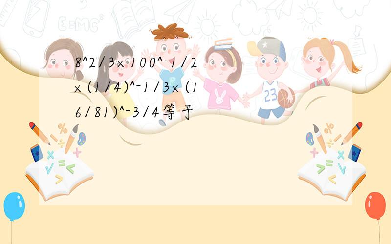 8^2/3×100^-1/2×(1/4)^-1/3×(16/81)^-3/4等于