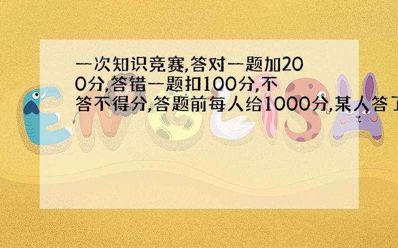 一次知识竞赛,答对一题加200分,答错一题扣100分,不答不得分,答题前每人给1000分,某人答了7题,最后得分2100