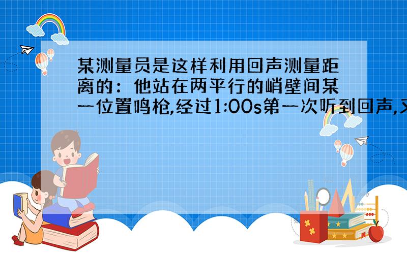 某测量员是这样利用回声测量距离的：他站在两平行的峭壁间某一位置鸣枪,经过1:00s第一次听到回声,又经过0.50s再次听