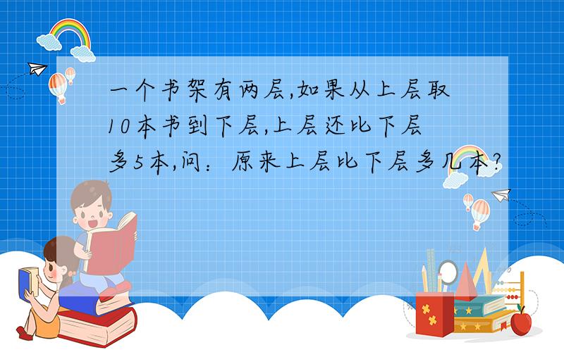 一个书架有两层,如果从上层取10本书到下层,上层还比下层多5本,问：原来上层比下层多几本?