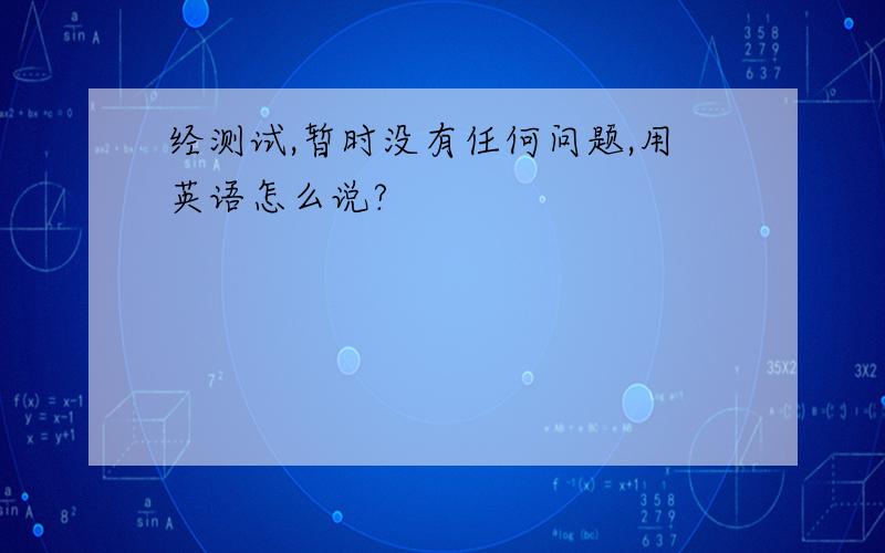 经测试,暂时没有任何问题,用英语怎么说?