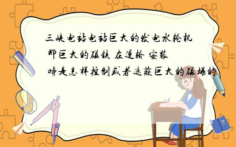 三峡电站电站巨大的发电水轮机 那巨大的磁铁 在运输 安装 时是怎样控制或者遮蔽巨大的磁场的