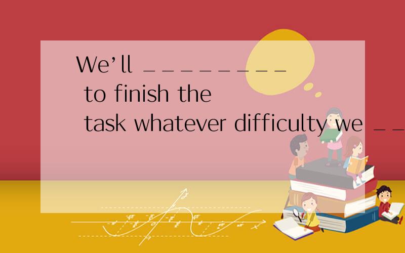 We’ll ________ to finish the task whatever difficulty we ___