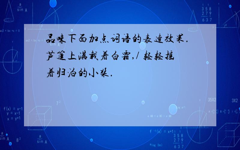 品味下面加点词语的表达效果.芦篷上满载着白霜,/ 轻轻摇着归泊的小桨.