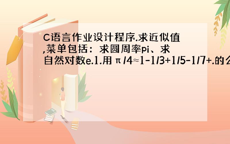 C语言作业设计程序.求近似值,菜单包括：求圆周率pi、求自然对数e.1.用π/4≈1-1/3+1/5-1/7+.的公式求