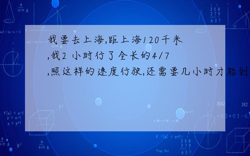 我要去上海,距上海120千米,我2 小时行了全长的4/7,照这样的速度行驶,还需要几小时才能到达上海