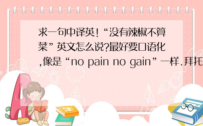 求一句中译英!“没有辣椒不算菜”英文怎么说?最好要口语化,像是“no pain no gain”一样.拜托哪位有识之士帮