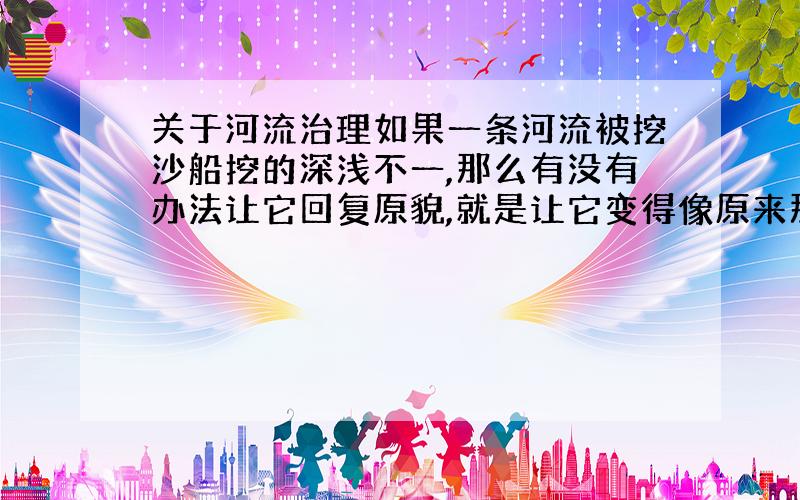 关于河流治理如果一条河流被挖沙船挖的深浅不一,那么有没有办法让它回复原貌,就是让它变得像原来那样高低差不多