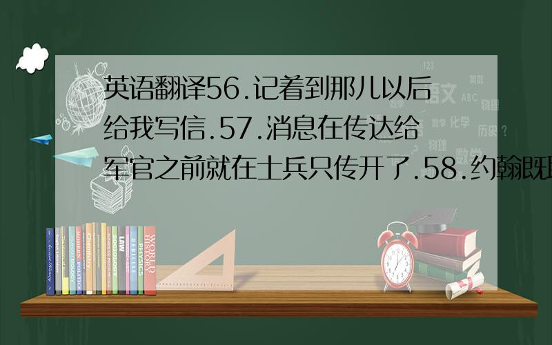 英语翻译56.记着到那儿以后给我写信.57.消息在传达给军官之前就在士兵只传开了.58.约翰既聪明又有责任心.他喜欢跟别