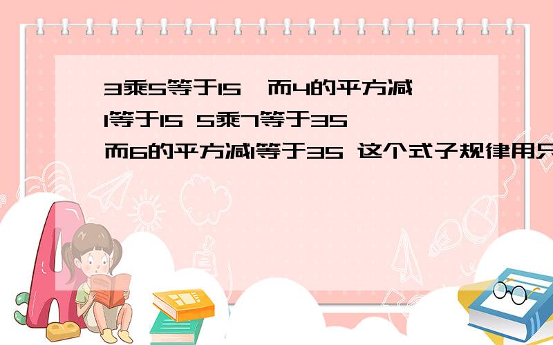 3乘5等于15,而4的平方减1等于15 5乘7等于35,而6的平方减1等于35 这个式子规律用只含有n的式子表示出来