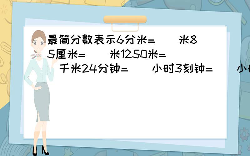 最简分数表示6分米=（）米85厘米=()米1250米=（）千米24分钟=（）小时3刻钟=（）小时80分钟=（）小时