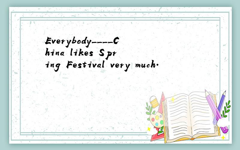 Everybody____China likes Spring Festival very much.