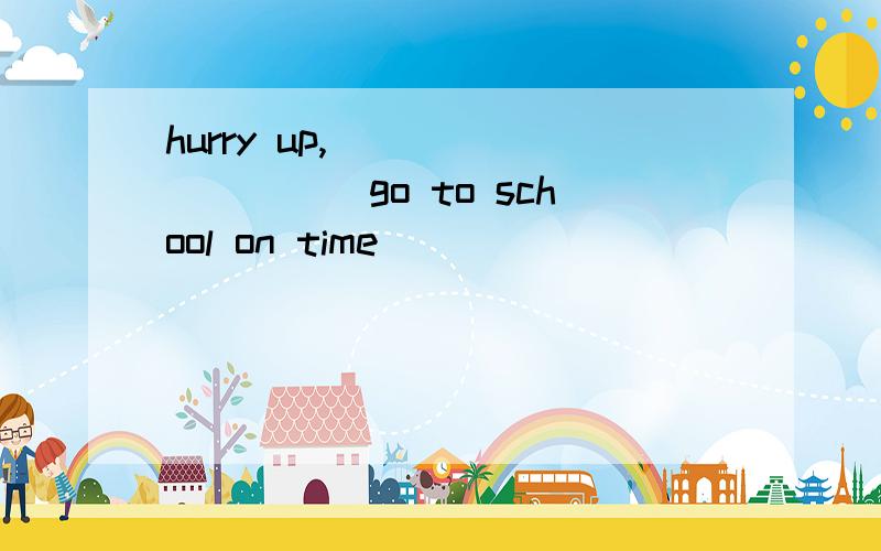 hurry up,__________go to school on time