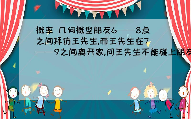 概率 几何概型朋友6——8点之间拜访王先生,而王先生在7——9之间离开家,问王先生不能碰上朋友的概率是多少