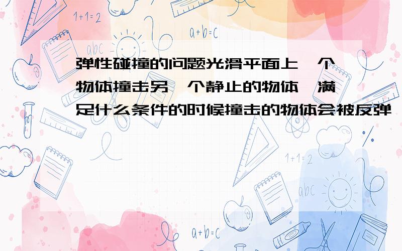 弹性碰撞的问题光滑平面上一个物体撞击另一个静止的物体,满足什么条件的时候撞击的物体会被反弹,什么时候静止什么时候同向?