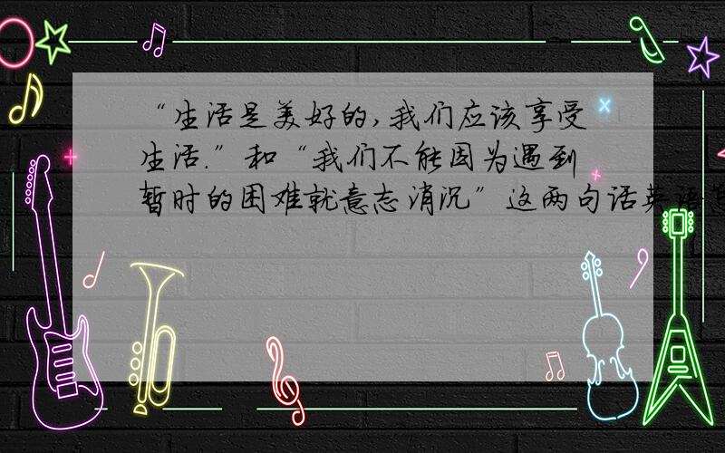 “生活是美好的,我们应该享受生活.”和“我们不能因为遇到暂时的困难就意志消沉”这两句话英语怎么翻译