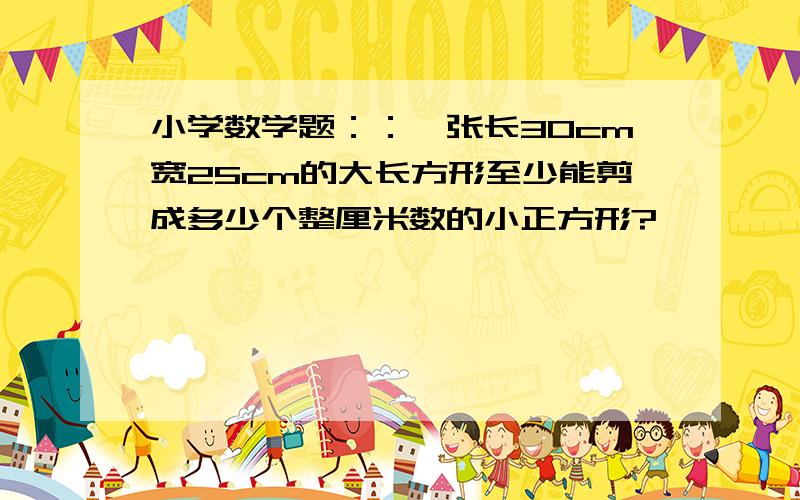 小学数学题：：一张长30cm宽25cm的大长方形至少能剪成多少个整厘米数的小正方形?