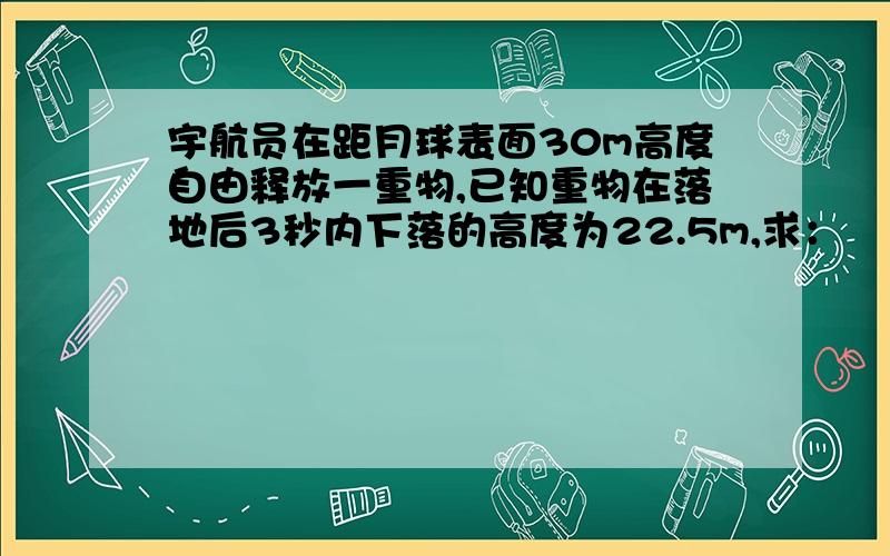 宇航员在距月球表面30m高度自由释放一重物,已知重物在落地后3秒内下落的高度为22.5m,求：