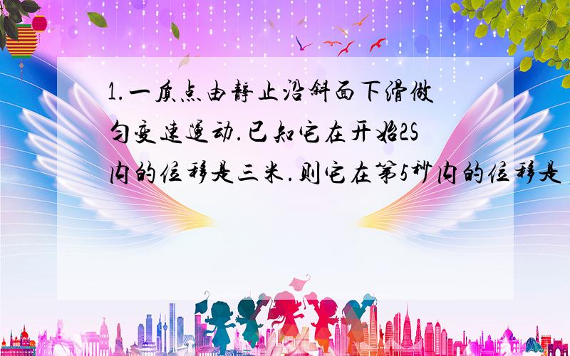 1.一质点由静止沿斜面下滑做匀变速运动.已知它在开始2S内的位移是三米.则它在第5秒内的位移是多少?