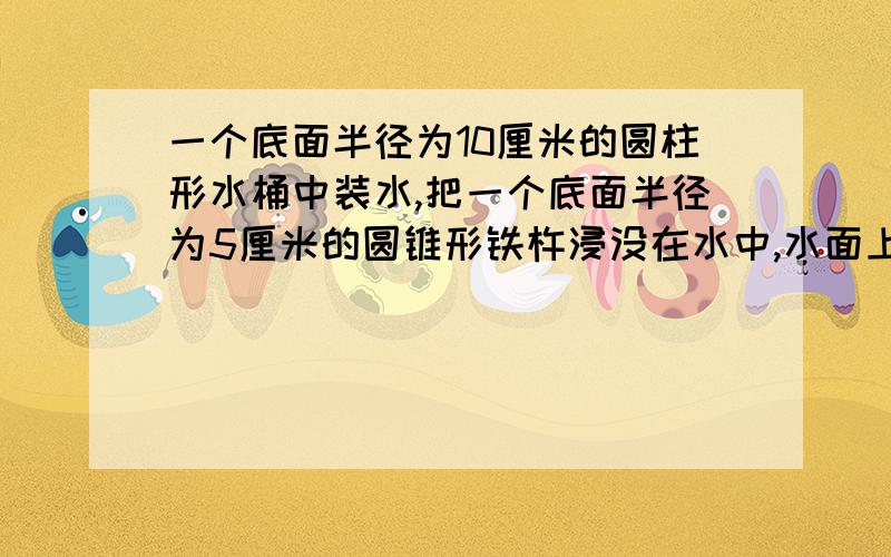 一个底面半径为10厘米的圆柱形水桶中装水,把一个底面半径为5厘米的圆锥形铁杵浸没在水中,水面上升2厘米,且水没有溢出,这