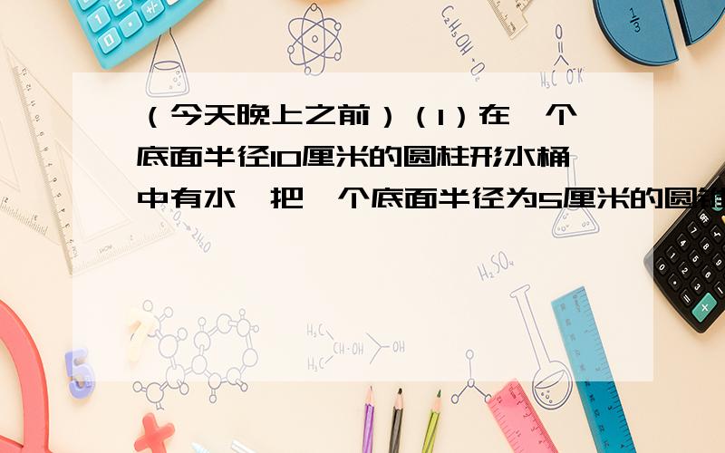 （今天晚上之前）（1）在一个底面半径10厘米的圆柱形水桶中有水,把一个底面半径为5厘米的圆锥形铁锤浸没在水中,水面上升了