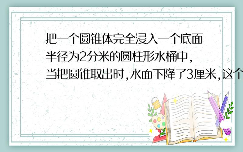 把一个圆锥体完全浸入一个底面半径为2分米的圆柱形水桶中,当把圆锥取出时,水面下降了3厘米,这个圆锥额