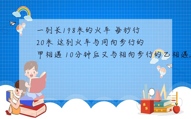 一列长198米的火车 每秒行20米 这列火车与同向步行的甲相遇 10分钟后又与相向步行的乙相遇,如果甲乙两人的