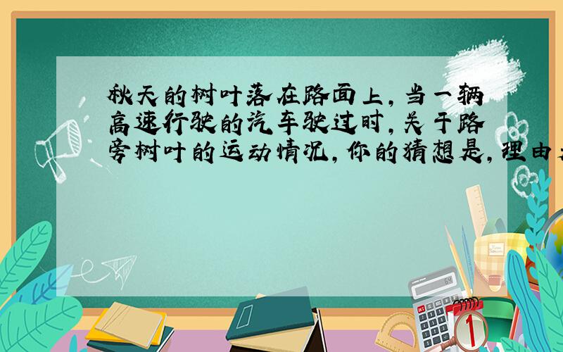 秋天的树叶落在路面上,当一辆高速行驶的汽车驶过时,关于路旁树叶的运动情况,你的猜想是,理由是