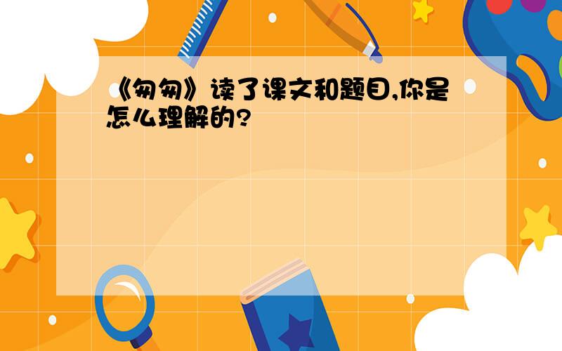 《匆匆》读了课文和题目,你是怎么理解的?