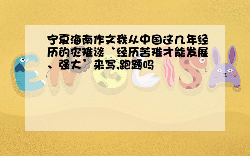 宁夏海南作文我从中国这几年经历的灾难谈‘经历苦难才能发展、强大’来写,跑题吗