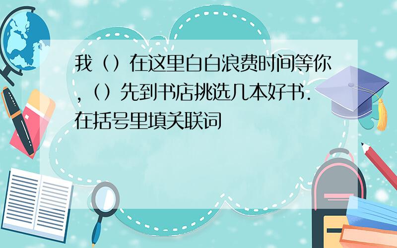 我（）在这里白白浪费时间等你,（）先到书店挑选几本好书.在括号里填关联词