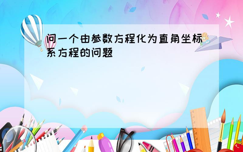 问一个由参数方程化为直角坐标系方程的问题