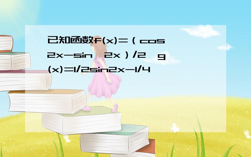 已知函数f(x)=（cos^2x-sin^2x）/2,g(x)=1/2sin2x-1/4