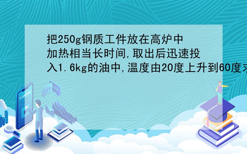 把250g钢质工件放在高炉中加热相当长时间,取出后迅速投入1.6kg的油中,温度由20度上升到60度求高炉的温度