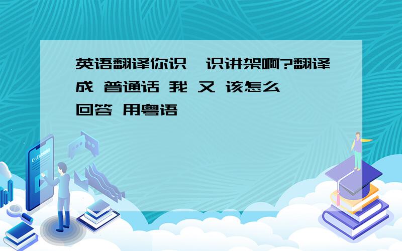 英语翻译你识吾识讲架啊?翻译成 普通话 我 又 该怎么 回答 用粤语