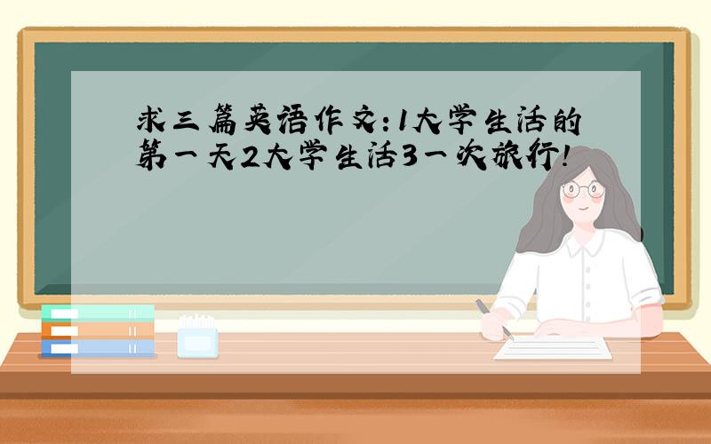 求三篇英语作文：1大学生活的第一天2大学生活3一次旅行！