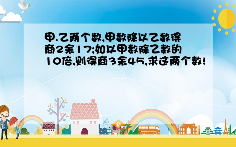 甲.乙两个数,甲数除以乙数得商2余17;如以甲数除乙数的10倍,则得商3余45,求这两个数!