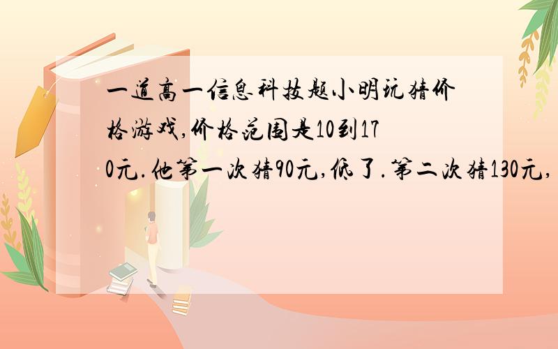 一道高一信息科技题小明玩猜价格游戏,价格范围是10到170元.他第一次猜90元,低了.第二次猜130元,高了.第三次猜1