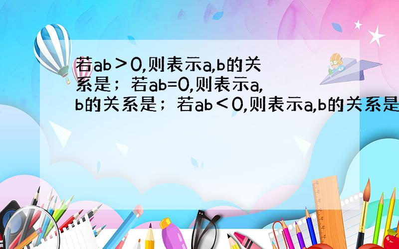 若ab＞0,则表示a,b的关系是；若ab=0,则表示a,b的关系是；若ab＜0,则表示a,b的关系是.