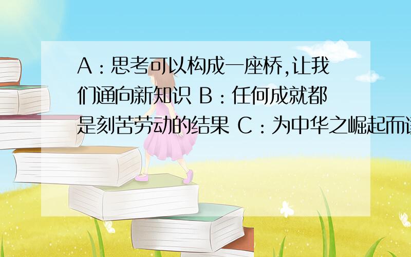 A：思考可以构成一座桥,让我们通向新知识 B：任何成就都是刻苦劳动的结果 C：为中华之崛起而读书