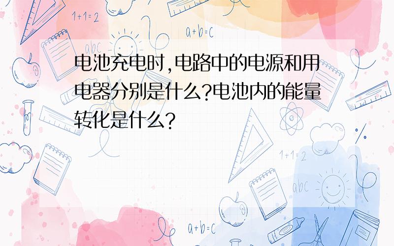 电池充电时,电路中的电源和用电器分别是什么?电池内的能量转化是什么?