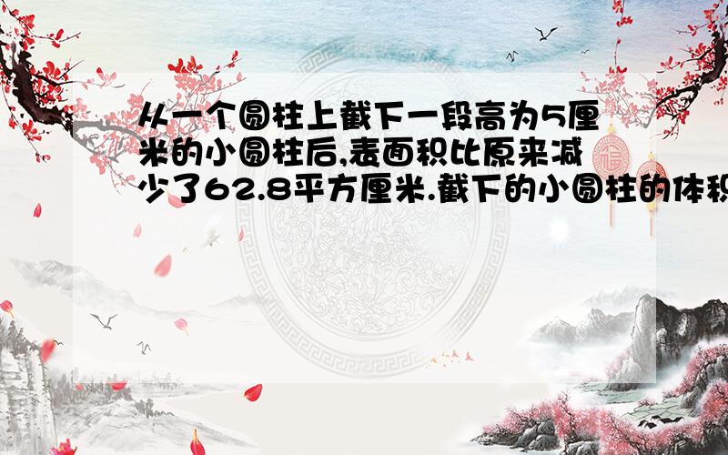 从一个圆柱上截下一段高为5厘米的小圆柱后,表面积比原来减少了62.8平方厘米.截下的小圆柱的体积是