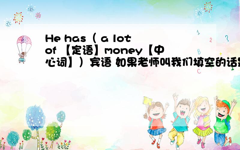 He has（ a lot of 【定语】money【中心词】）宾语 如果老师叫我们填空的话是不是填中心词money就可