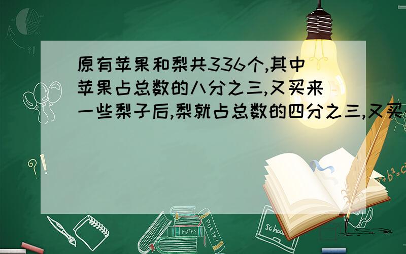 原有苹果和梨共336个,其中苹果占总数的八分之三,又买来一些梨子后,梨就占总数的四分之三,又买来梨子多少个?