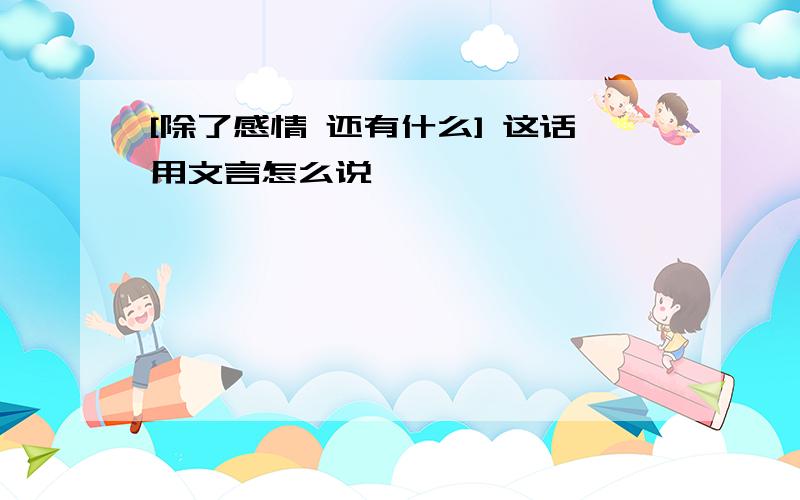 [除了感情 还有什么] 这话用文言怎么说