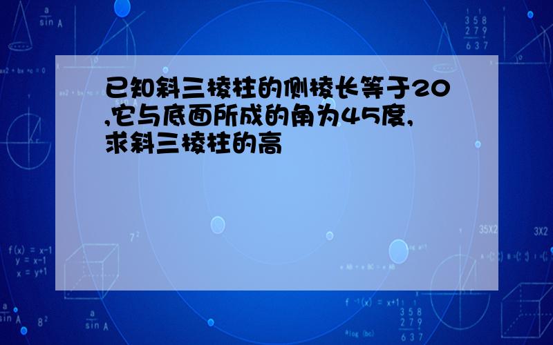 已知斜三棱柱的侧棱长等于20,它与底面所成的角为45度,求斜三棱柱的高