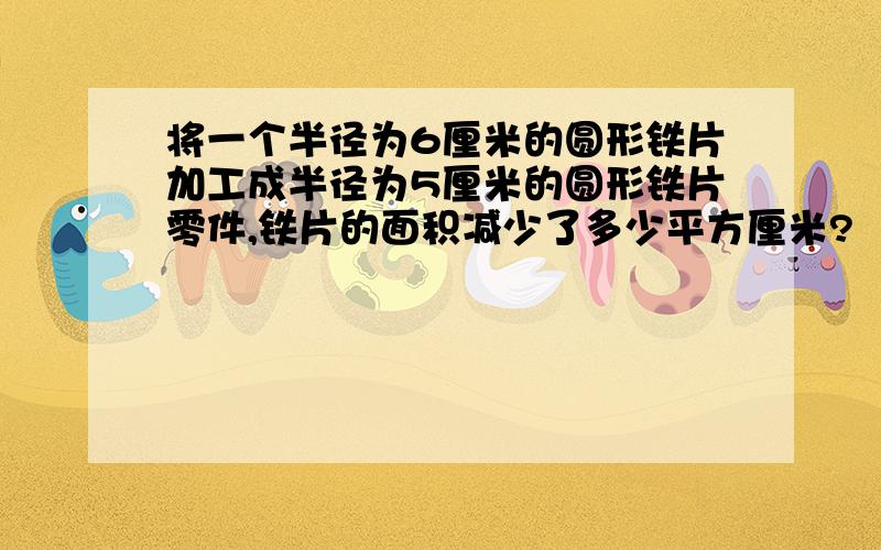 将一个半径为6厘米的圆形铁片加工成半径为5厘米的圆形铁片零件,铁片的面积减少了多少平方厘米?