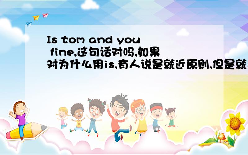 Is tom and you fine,这句话对吗,如果对为什么用is,有人说是就近原则,但是就近原则中并没有这么一条,